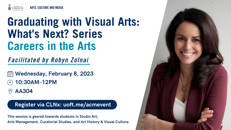 Date and time:  Wednesday, February 8, 2023, 10:30am-12pm  Location:  AA304, Arts and Administrative building  Registration: Sign up on clnx.utoronto.ca  This session is geared toward students in Studio Art, Arts Management, Curatorial Studies, and Art History & Visual Culture.  Biography:  Robyn Zolnai will discuss her career path in the arts, and the many professional avenues available in the field. She will share stories and examples of her experience, and those from industry colleagues working in the private, public, and corporate art sectors. This session is geared toward students in Studio Art, Arts Management, Curatorial Studies, and Art History & Visual Culture.  Robyn Zolnai completed her Bachelor of Fine Arts with Honours at York University, and obtained her Master of Arts in Photographic Preservation and Collections Management from Ryerson University. Robyn is the Associate Director of the Stephen Bulger Gallery, Toronto, and conducts lectures and workshops on collecting photography and career development for emerging artists. Robyn is also a member of the International Society of Appraisers and operates her own fine art appraisal and collection management company. 