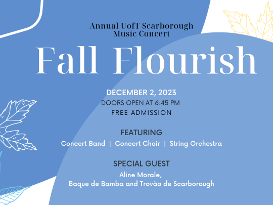 black and white text reads from top to bottom, Annual UofT Scarborough Music Concert, Fall Flourish, December 2, 2023, Featuring Concert Band, Concert Choir, String Orchestra. Special Guest, Aline Morale, Baque de Bamba and Trovão de Scarborough